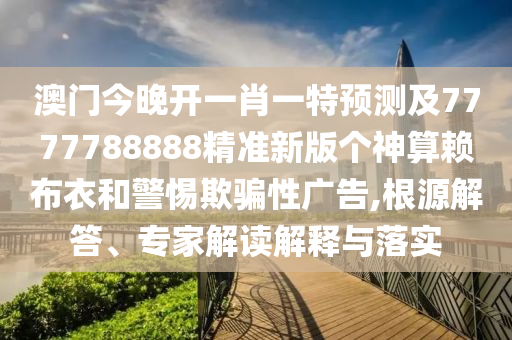 澳門今晚開一肖一特預測及7777788888精準新版?zhèn)€神算賴布衣和警惕欺騙性廣告,根源解答、專家解讀解釋與落實