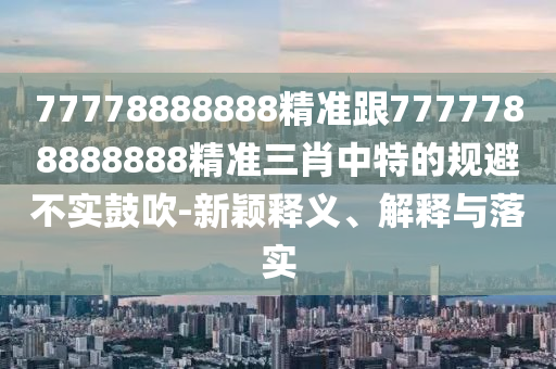 77778888888精準(zhǔn)跟7777788888888精準(zhǔn)三肖中特的規(guī)避不實(shí)鼓吹-新穎釋義、解釋與落實(shí)
