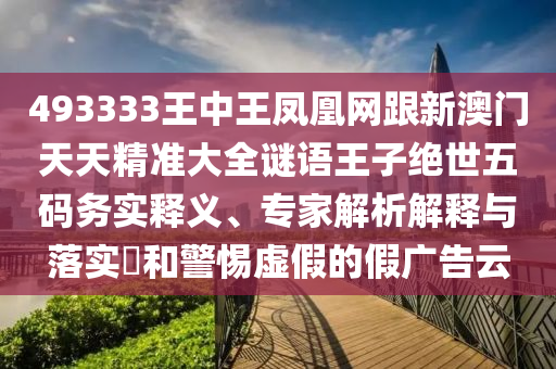493333王中王鳳凰網(wǎng)跟新澳門(mén)天天精準(zhǔn)大全謎語(yǔ)王子絕世五碼務(wù)實(shí)釋義、專家解析解釋與落實(shí)?和警惕虛假的假?gòu)V告云