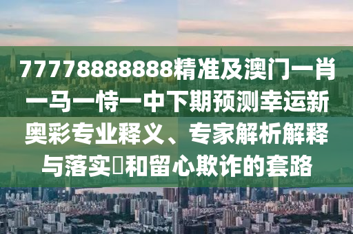 77778888888精準及澳門一肖一馬一恃一中下期預(yù)測幸運新奧彩專業(yè)釋義、專家解析解釋與落實?和留心欺詐的套路