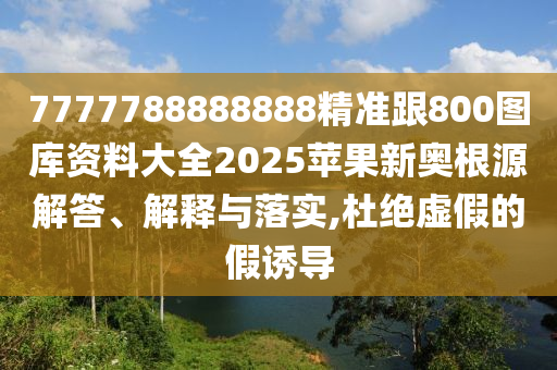 7777788888888精準跟800圖庫資料大全2025蘋果新奧根源解答、解釋與落實,杜絕虛假的假誘導(dǎo)