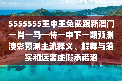 5555555王中王免費跟新澳門一肖一馬一恃一中下一期預(yù)測澳彩預(yù)測主流釋義、解釋與落實和遠離虛假承諾沼