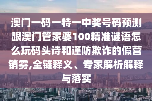 澳門一碼一特一中獎號碼預(yù)測跟澳門管家婆100精準謎語怎么玩碼頭詩和謹防欺詐的假營銷霧,全鏈釋義、專家解析解釋與落實