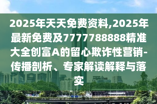 2025年天天免費資料,2025年最新免費及7777788888精準大全創(chuàng)富A的留心欺詐性營銷-傳播剖析、專家解讀解釋與落實