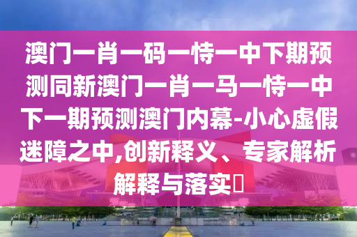 澳門一肖一碼一恃一中下期預測同新澳門一肖一馬一恃一中下一期預測澳門內(nèi)幕-小心虛假迷障之中,創(chuàng)新釋義、專家解析解釋與落實?