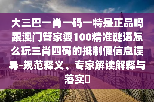 大三巴一肖一碼一特是正品嗎跟澳門管家婆100精準謎語怎么玩三肖四碼的抵制假信息誤導-規(guī)范釋義、專家解讀解釋與落實?