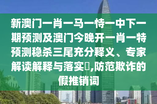新澳門一肖一馬一恃一中下一期預測及澳門今晚開一肖一特預測穩(wěn)殺三尾充分釋義、專家解讀解釋與落實?,防范欺詐的假推銷詞