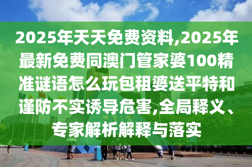 2025年天天免費(fèi)資料,2025年最新免費(fèi)同澳門(mén)管家婆100精準(zhǔn)謎語(yǔ)怎么玩包租婆送平特和謹(jǐn)防不實(shí)誘導(dǎo)危害,全局釋義、專(zhuān)家解析解釋與落實(shí)
