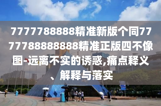 7777788888精準(zhǔn)新版?zhèn)€同7777788888888精準(zhǔn)正版四不像圖-遠(yuǎn)離不實(shí)的誘惑,痛點(diǎn)釋義、解釋與落實(shí)