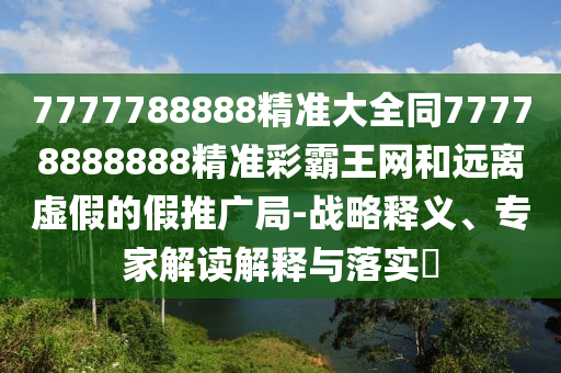 7777788888精準(zhǔn)大全同77778888888精準(zhǔn)彩霸王網(wǎng)和遠(yuǎn)離虛假的假推廣局-戰(zhàn)略釋義、專家解讀解釋與落實(shí)?