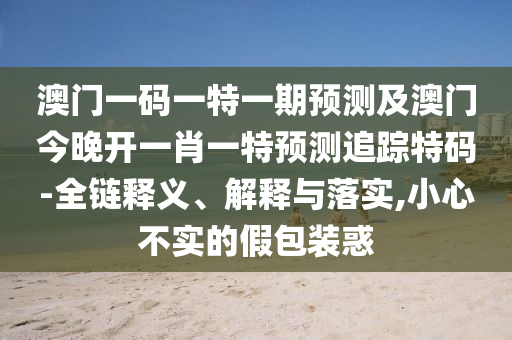 澳門一碼一特一期預(yù)測(cè)及澳門今晚開一肖一特預(yù)測(cè)追蹤特碼-全鏈釋義、解釋與落實(shí),小心不實(shí)的假包裝惑