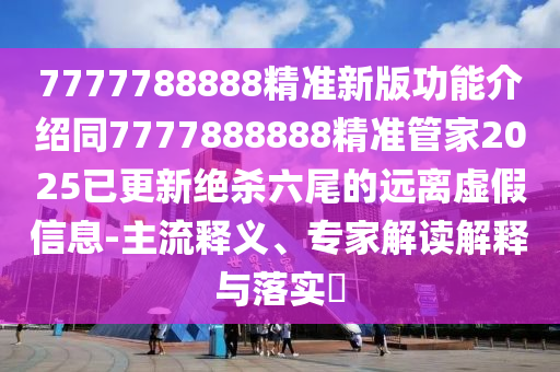 7777788888精準(zhǔn)新版功能介紹同7777888888精準(zhǔn)管家2025已更新絕殺六尾的遠(yuǎn)離虛假信息-主流釋義、專(zhuān)家解讀解釋與落實(shí)?