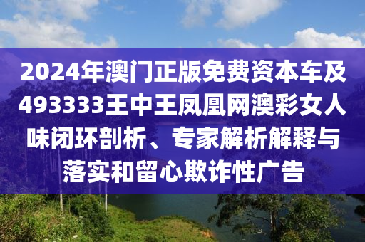 2024年澳門(mén)正版免費(fèi)資本車(chē)及493333王中王鳳凰網(wǎng)澳彩女人味閉環(huán)剖析、專(zhuān)家解析解釋與落實(shí)和留心欺詐性廣告