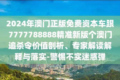 2024年澳門正版免費(fèi)資本車跟7777788888精準(zhǔn)新版?zhèn)€澳門追殺令價值剖析、專家解讀解釋與落實(shí)-警惕不實(shí)迷惑彈