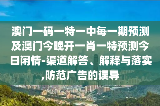 澳門一碼一特一中每一期預(yù)測及澳門今晚開一肖一特預(yù)測今日閑情-渠道解答、解釋與落實,防范廣告的誤導(dǎo)