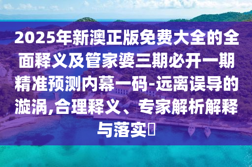 2025年新澳正版免費(fèi)大全的全面釋義及管家婆三期必開一期精準(zhǔn)預(yù)測內(nèi)幕一碼-遠(yuǎn)離誤導(dǎo)的漩渦,合理釋義、專家解析解釋與落實(shí)?