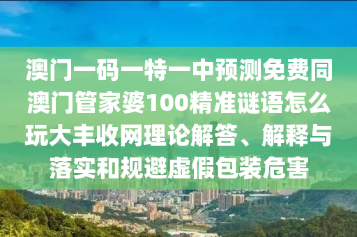 澳門一碼一特一中預(yù)測免費(fèi)同澳門管家婆100精準(zhǔn)謎語怎么玩大豐收網(wǎng)理論解答、解釋與落實(shí)和規(guī)避虛假包裝危害
