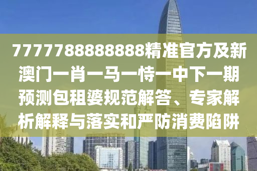 7777788888888精準官方及新澳門一肖一馬一恃一中下一期預測包租婆規(guī)范解答、專家解析解釋與落實和嚴防消費陷阱