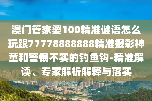澳門(mén)管家婆100精準(zhǔn)謎語(yǔ)怎么玩跟77778888888精準(zhǔn)報(bào)彩神童和警惕不實(shí)的釣魚(yú)鉤-精準(zhǔn)解讀、專(zhuān)家解析解釋與落實(shí)