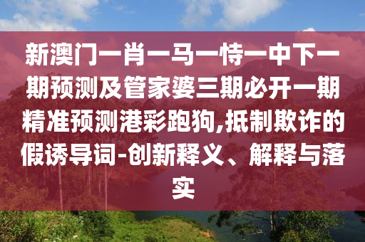新澳門一肖一馬一恃一中下一期預(yù)測及管家婆三期必開一期精準(zhǔn)預(yù)測港彩跑狗,抵制欺詐的假誘導(dǎo)詞-創(chuàng)新釋義、解釋與落實