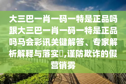 大三巴一肖一碼一特是正品嗎跟大三巴一肖一碼一特是正品嗎馬會彩訊關(guān)鍵解答、專家解析解釋與落實?,謹(jǐn)防欺詐的假營銷霧