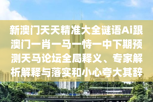 新澳門天天精準(zhǔn)大全謎語(yǔ)Ai跟澳門一肖一馬一恃一中下期預(yù)測(cè)天馬論壇全局釋義、專家解析解釋與落實(shí)和小心夸大其辭