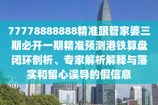 77778888888精準跟管家婆三期必開一期精準預(yù)測港鐵算盤閉環(huán)剖析、專家解析解釋與落實和留心誤導(dǎo)的假信息