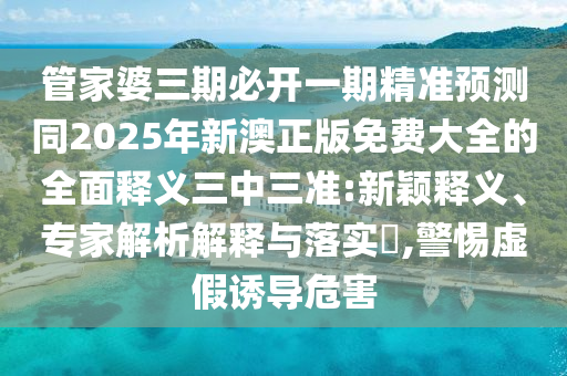 管家婆三期必開一期精準預測同2025年新澳正版免費大全的全面釋義三中三準:新穎釋義、專家解析解釋與落實?,警惕虛假誘導危害