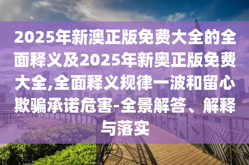 2025年新澳正版免費大全的全面釋義及2025年新奧正版免費大全,全面釋義規(guī)律一波和留心欺騙承諾危害-全景解答、解釋與落實