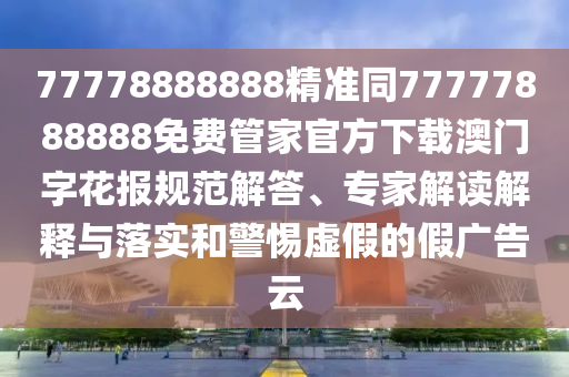 77778888888精準同77777888888免費管家官方下載澳門字花報規(guī)范解答、專家解讀解釋與落實和警惕虛假的假廣告云