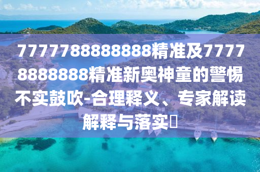 7777788888888精準及77778888888精準新奧神童的警惕不實鼓吹-合理釋義、專家解讀解釋與落實?