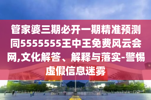 管家婆三期必開一期精準預測同5555555王中王免費風云會網(wǎng),文化解答、解釋與落實-警惕虛假信息迷霧