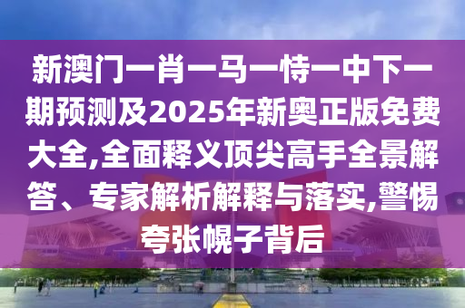 新澳門一肖一馬一恃一中下一期預測及2025年新奧正版免費大全,全面釋義頂尖高手全景解答、專家解析解釋與落實,警惕夸張幌子背后