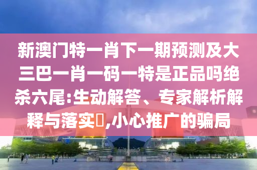 新澳門特一肖下一期預測及大三巴一肖一碼一特是正品嗎絕殺六尾:生動解答、專家解析解釋與落實?,小心推廣的騙局