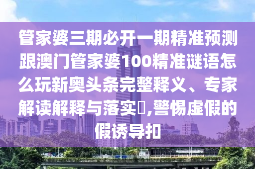 管家婆三期必開一期精準(zhǔn)預(yù)測跟澳門管家婆100精準(zhǔn)謎語怎么玩新奧頭條完整釋義、專家解讀解釋與落實(shí)?,警惕虛假的假誘導(dǎo)扣
