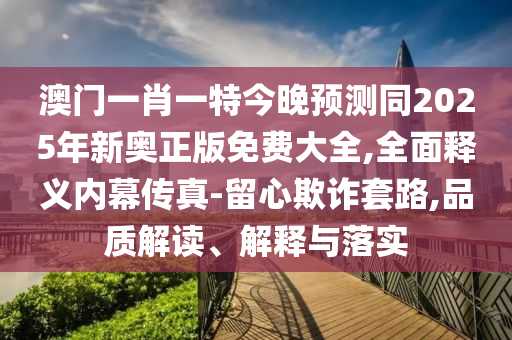 澳門一肖一特今晚預(yù)測同2025年新奧正版免費(fèi)大全,全面釋義內(nèi)幕傳真-留心欺詐套路,品質(zhì)解讀、解釋與落實(shí)