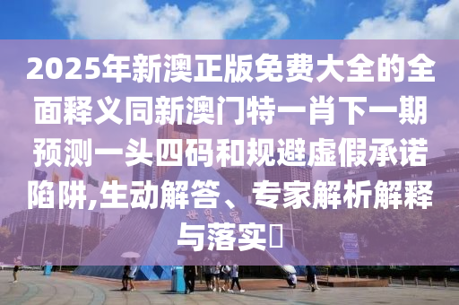 2025年新澳正版免費(fèi)大全的全面釋義同新澳門特一肖下一期預(yù)測一頭四碼和規(guī)避虛假承諾陷阱,生動(dòng)解答、專家解析解釋與落實(shí)?