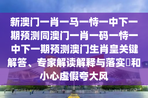 新澳門一肖一馬一恃一中下一期預(yù)測同澳門一肖一碼一恃一中下一期預(yù)測澳門生肖皇關(guān)鍵解答、專家解讀解釋與落實?和小心虛假夸大風(fēng)