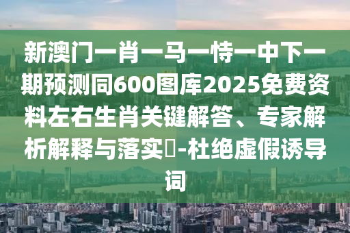 新澳門一肖一馬一恃一中下一期預(yù)測同600圖庫2025免費資料左右生肖關(guān)鍵解答、專家解析解釋與落實?-杜絕虛假誘導(dǎo)詞