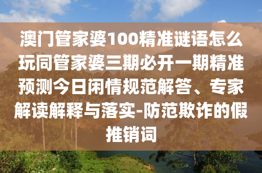 澳門管家婆100精準(zhǔn)謎語怎么玩同管家婆三期必開一期精準(zhǔn)預(yù)測今日閑情規(guī)范解答、專家解讀解釋與落實-防范欺詐的假推銷詞